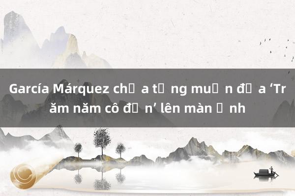 García Márquez chưa từng muốn đưa ‘Trăm năm cô đơn’ lên màn ảnh