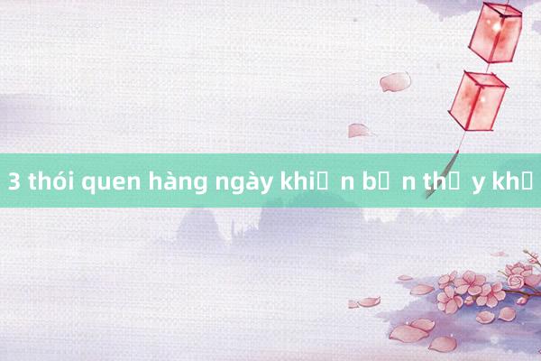 3 thói quen hàng ngày khiến bạn thấy khổ