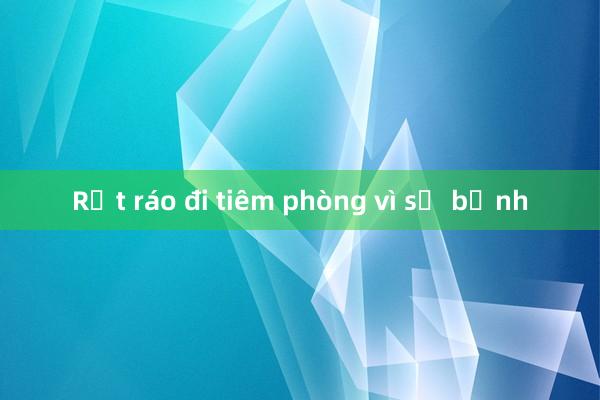 Rốt ráo đi tiêm phòng vì sợ bệnh