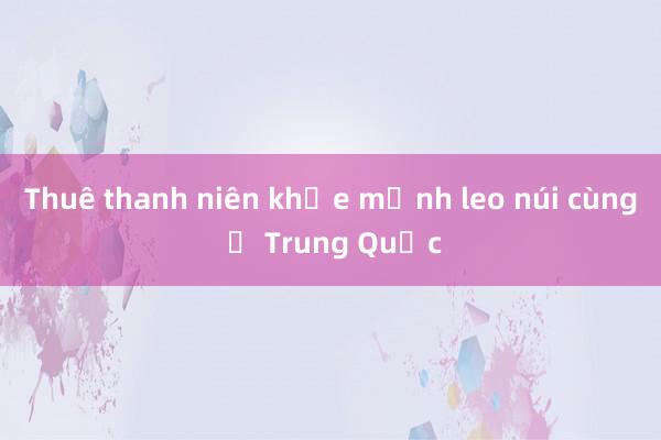 Thuê thanh niên khỏe mạnh leo núi cùng ở Trung Quốc