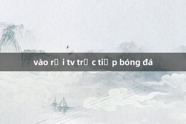 vào rồi tv trực tiếp bóng đá