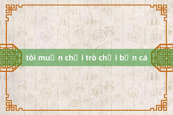 tôi muốn chơi trò chơi bắn cá