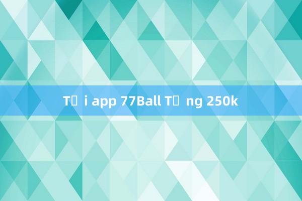 Tải app 77Ball Tặng 250k