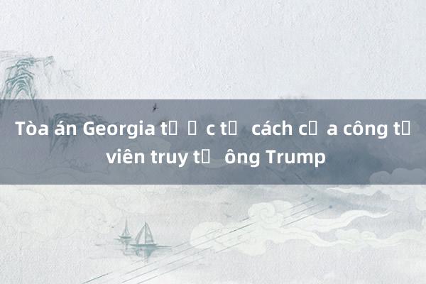 Tòa án Georgia tước tư cách của công tố viên truy tố ông Trump