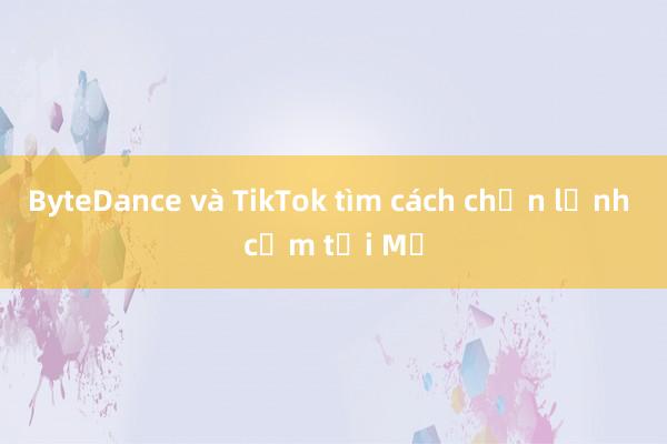 ByteDance và TikTok tìm cách chặn lệnh cấm tại Mỹ