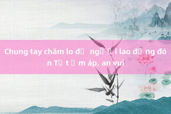 Chung tay chăm lo để người lao động đón Tết ấm áp， an vui