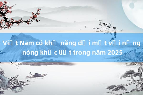 Việt Nam có khả năng đối mặt với nắng nóng khốc liệt trong năm 2025