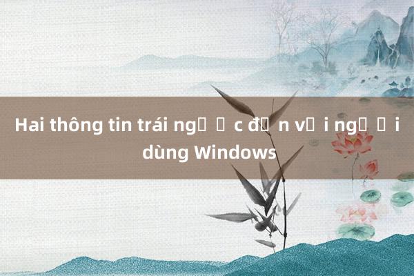 Hai thông tin trái ngược đến với người dùng Windows 