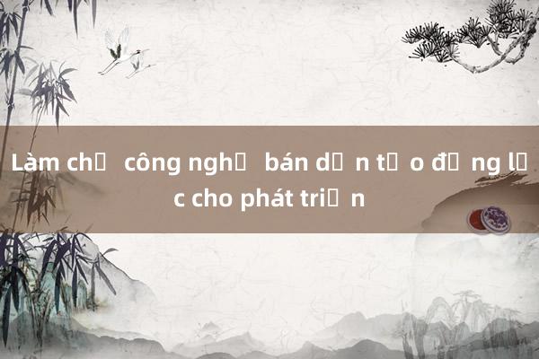 Làm chủ công nghệ bán dẫn tạo động lực cho phát triển