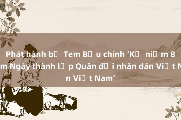 Phát hành bộ Tem Bưu chính ‘Kỷ niệm 80 năm Ngày thành lập Quân đội nhân dân Việt Nam’