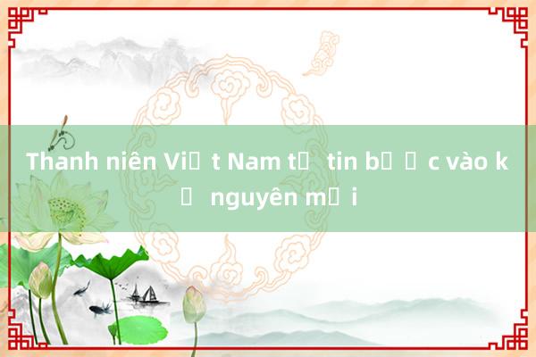 Thanh niên Việt Nam tự tin bước vào kỷ nguyên mới