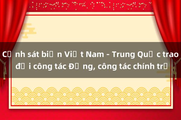 Cảnh sát biển Việt Nam - Trung Quốc trao đổi công tác Đảng， công tác chính trị