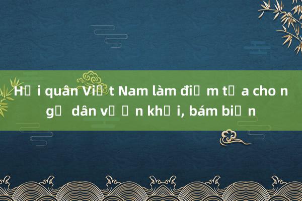 Hải quân Việt Nam làm điểm tựa cho ngư dân vươn khơi， bám biển