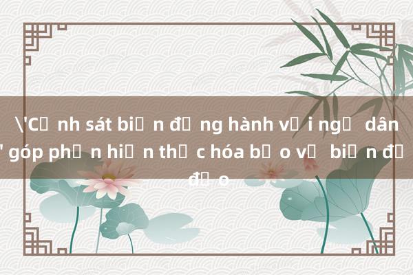 'Cảnh sát biển đồng hành với ngư dân' góp phần hiện thực hóa bảo vệ biển đảo