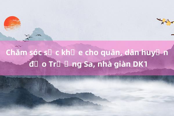 Chăm sóc sức khỏe cho quân， dân huyện đảo Trường Sa， nhà giàn DK1