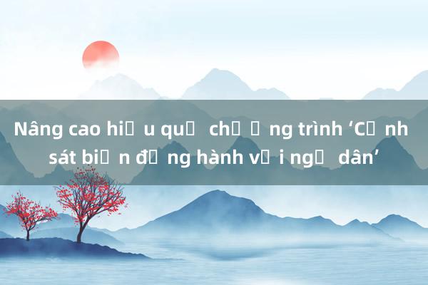 Nâng cao hiệu quả chương trình ‘Cảnh sát biển đồng hành với ngư dân’