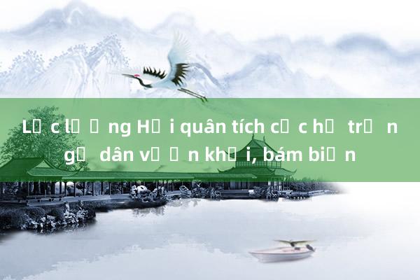 Lực lượng Hải quân tích cực hỗ trợ ngư dân vươn khơi, bám biển