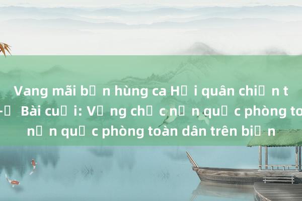 Vang mãi bản hùng ca Hải quân chiến thắng trận đầu -​ Bài cuối: Vững chắc nền quốc phòng toàn dân trên biển