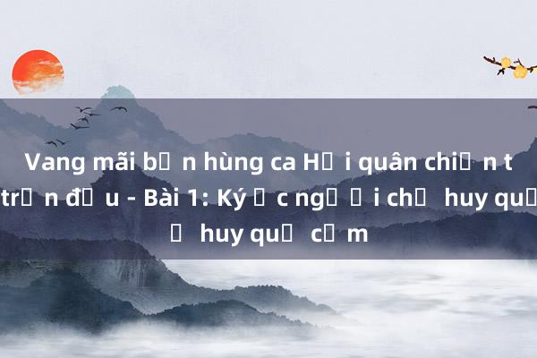 Vang mãi bản hùng ca Hải quân chiến thắng trận đầu - Bài 1: Ký ức người chỉ huy quả cảm