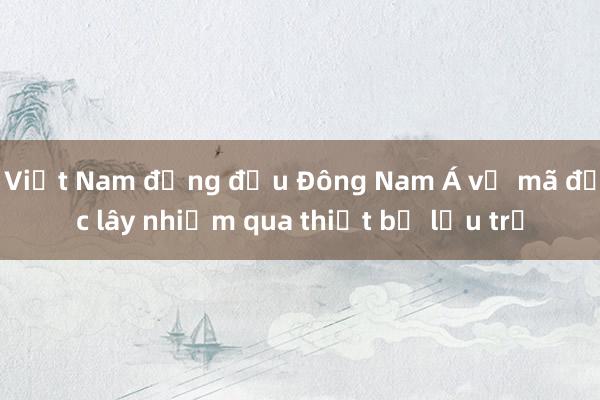 Việt Nam đứng đầu Đông Nam Á về mã độc lây nhiễm qua thiết bị lưu trữ