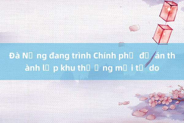 Đà Nẵng đang trình Chính phủ đề án thành lập khu thương mại tự do