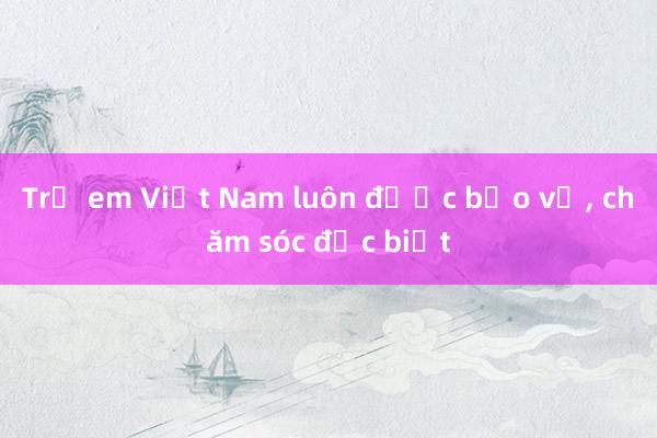 Trẻ em Việt Nam luôn được bảo vệ， chăm sóc đặc biệt