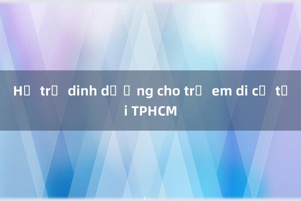 Hỗ trợ dinh dưỡng cho trẻ em di cư tại TPHCM