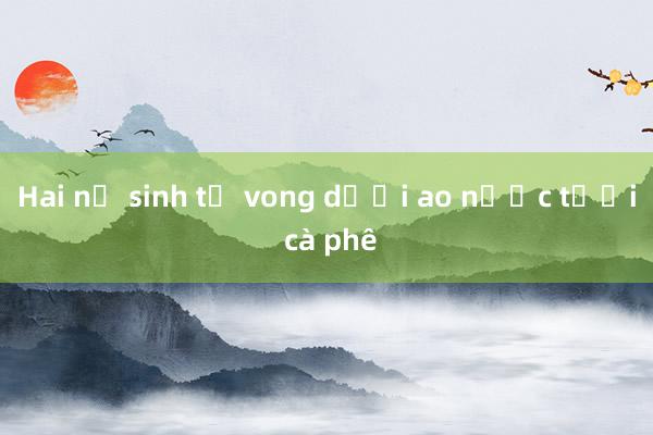 Hai nữ sinh tử vong dưới ao nước tưới cà phê