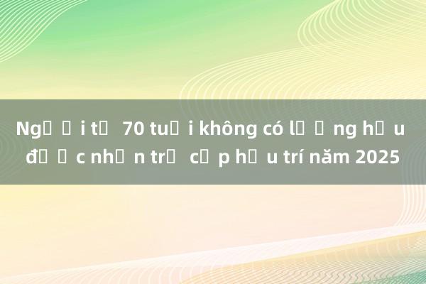 Người từ 70 tuổi không có lương hưu được nhận trợ cấp hưu trí năm 2025