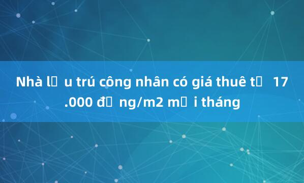 Nhà lưu trú công nhân có giá thuê từ 17.000 đồng/m2 mỗi tháng