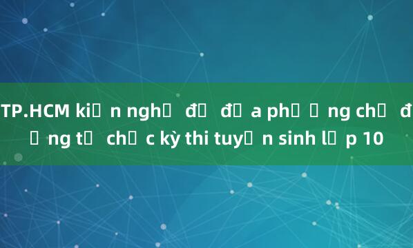 TP.HCM kiến nghị để địa phương chủ động tổ chức kỳ thi tuyển sinh lớp 10