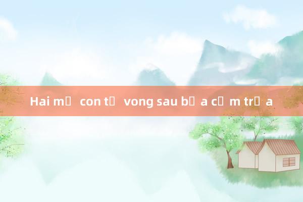 Hai mẹ con tử vong sau bữa cơm trưa